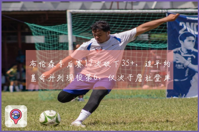 布伦森季后赛17次砍下35+，追平约基奇并列现役第6，仅次于詹杜登库卡
