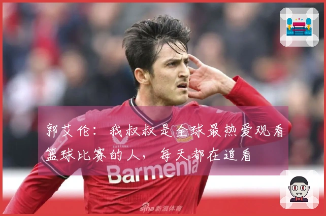 郭艾伦:我叔叔是全球最热爱观看篮球比赛的人,每天都在追看