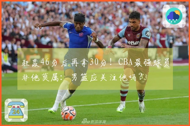 狂轰46分后再拿30分！CBA最强球员非他莫属：男篮应关注他吗？
