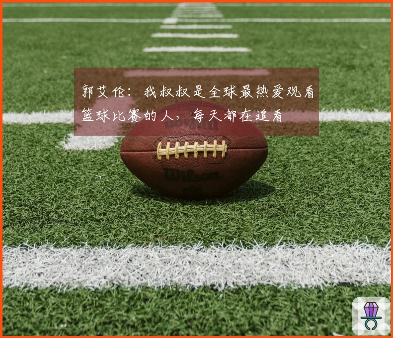 郭艾伦:我叔叔是全球最热爱观看篮球比赛的人,每天都在追看