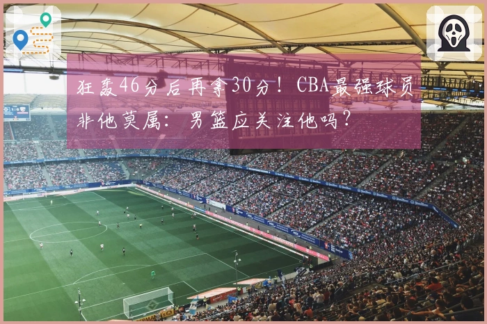 狂轰46分后再拿30分！CBA最强球员非他莫属：男篮应关注他吗？